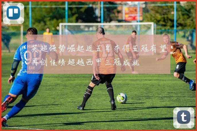 英超强势崛起近五年夺得五冠有望再创佳绩超越西甲三冠成就