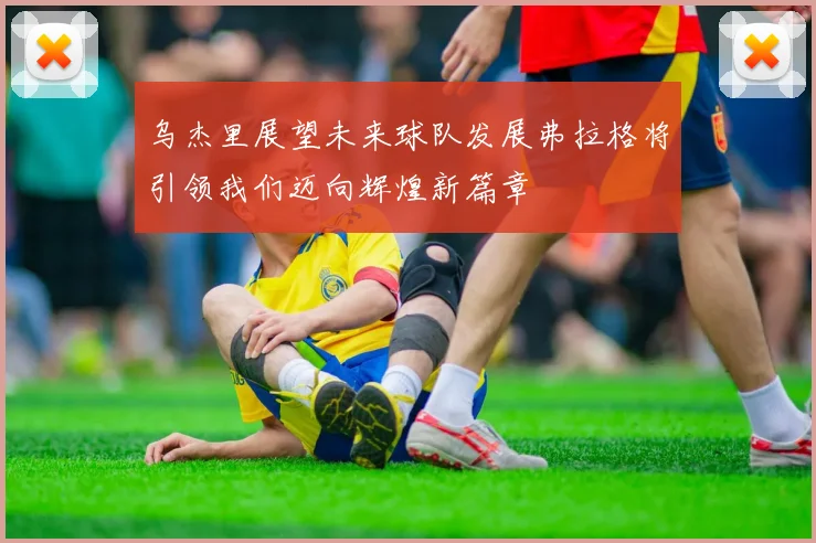 乌杰里展望未来球队发展弗拉格将引领我们迈向辉煌新篇章
