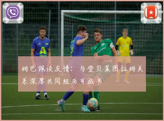 姆巴佩谈友情：与登贝莱图拉姆关系深厚共同经历可成书