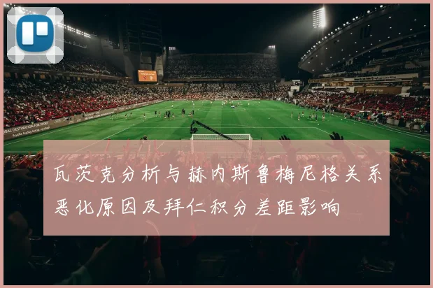 瓦茨克分析与赫内斯鲁梅尼格关系恶化原因及拜仁积分差距影响