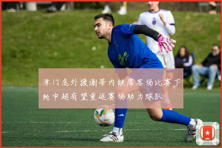 津门虎外援谢蒂内缺席客场比赛下轮中超有望重返赛场助力球队