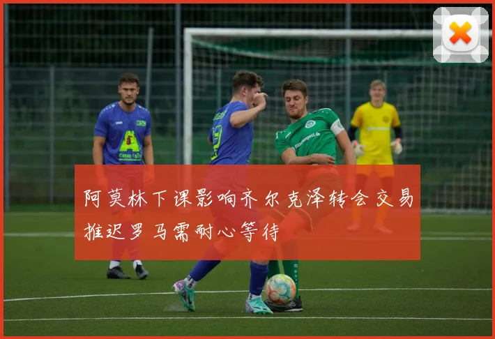 阿莫林下课影响齐尔克泽转会交易推迟罗马需耐心等待