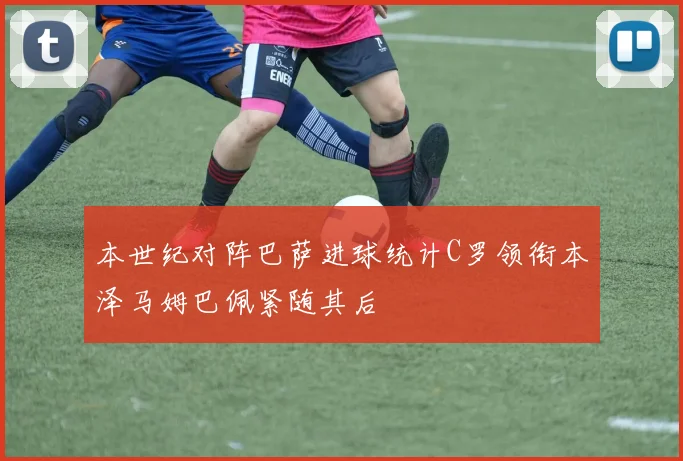 本世纪对阵巴萨进球统计C罗领衔本泽马姆巴佩紧随其后