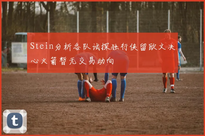 Stein分析各队试探独行侠留欧文决心火箭暂无交易动向