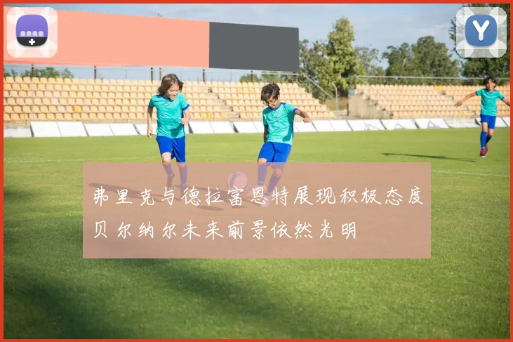 弗里克与德拉富恩特展现积极态度贝尔纳尔未来前景依然光明