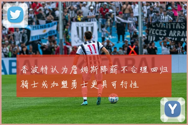 香波特认为詹姆斯降薪不合理回归骑士或加盟勇士更具可行性