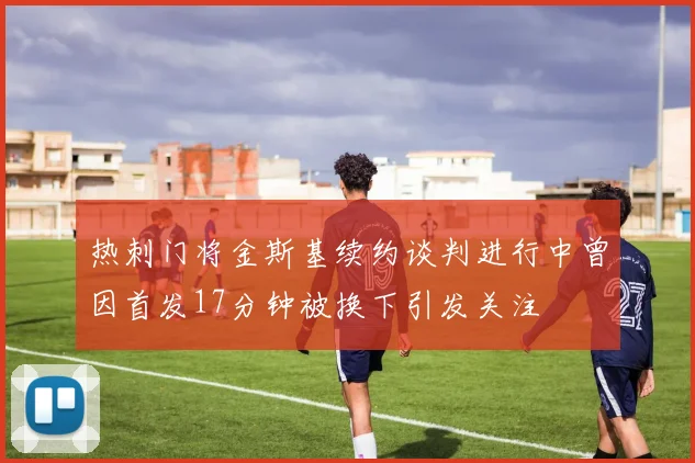 热刺门将金斯基续约谈判进行中曾因首发17分钟被换下引发关注