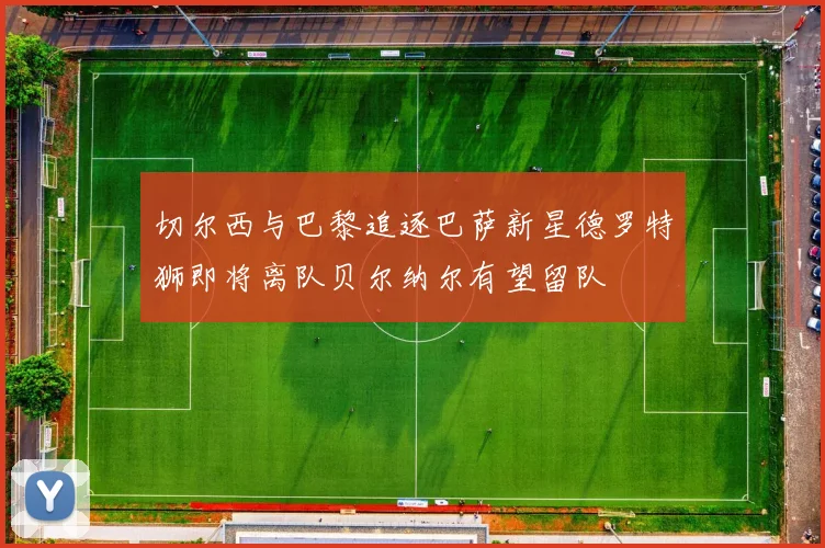切尔西与巴黎追逐巴萨新星德罗特狮即将离队贝尔纳尔有望留队
