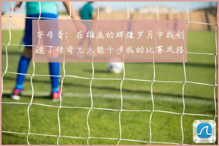 字母哥：在雄鹿的辉煌岁月中我创造了传奇无人能干涉我的比赛风格