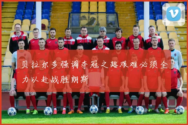 贝拉尔多强调夺冠之路艰难必须全力以赴战胜朗斯
