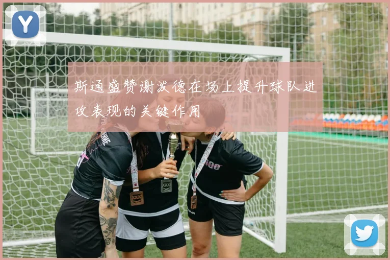 斯通盛赞谢泼德在场上提升球队进攻表现的关键作用