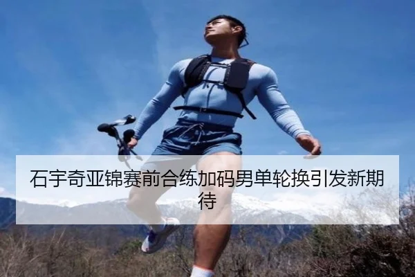 石宇奇亚锦赛前合练加码男单轮换引发新期待 | huobosports